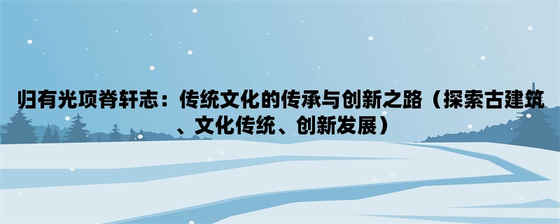 归有光项脊轩志：传统文化的传承与创新之路（探索古建筑、文化传统、创新发展）