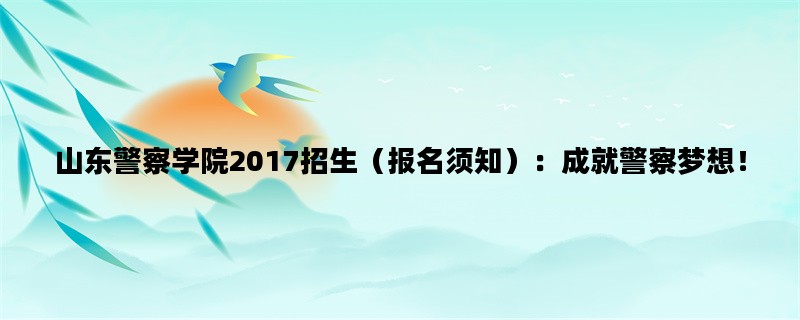 山东警察学院2017招生（报名须知）：成就警察梦想！