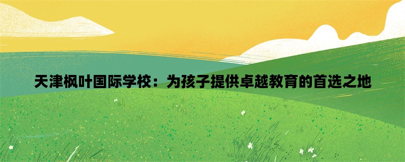 天津枫叶国际学校：为孩子提供卓越教育的首选之地