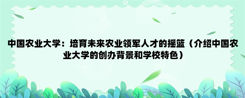 中国农业大学：培育未来农业领军人才的摇篮（介绍中国农业大学的创办背景和