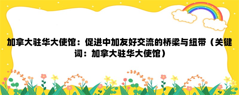 加拿大驻华大使馆：促进中加友好交流的桥梁与纽带（关键词：加拿大驻华大使