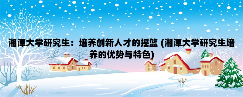 湘潭大学研究生：培养创新人才的摇篮 (湘潭大学研究生培养的优势与特色)