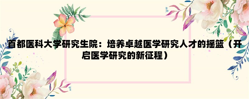 首都医科大学研究生院：培养卓越医学研究人才的摇篮（开启医学研究的新征程