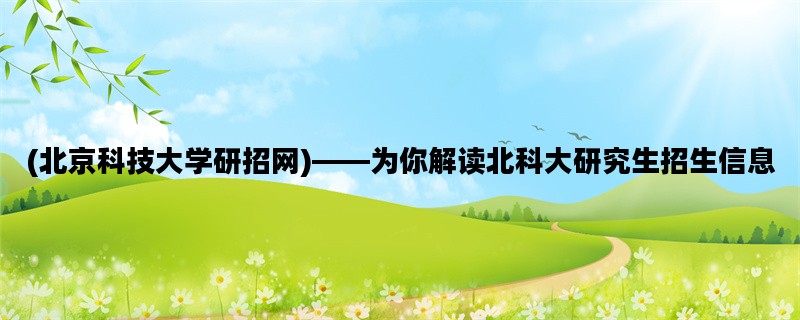 (北京科技大学研招网)——为你解读北科大研究生招生信息