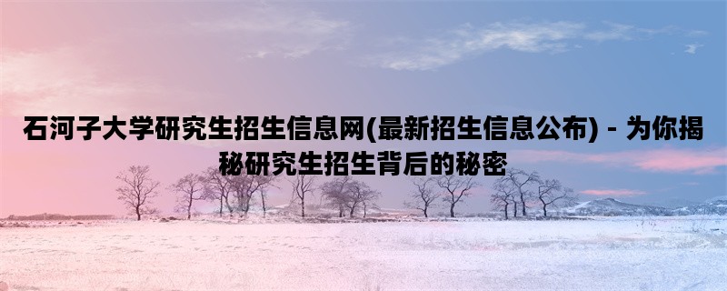 石河子大学研究生招生信息网(最新招生信息公布) - 为你揭秘研究生招生背后的秘密