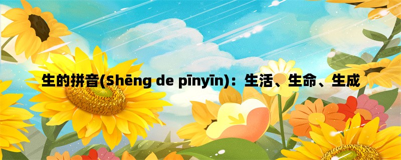 生的拼音(Shēng de pīnyīn)：生活、生命、生成