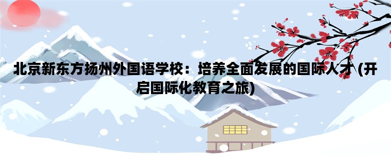 北京新东方扬州外国语学校：培养全面发展的国际人才 (开启国际化教育之旅)