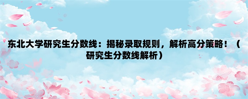 东北大学研究生分数线：揭秘录取规则，解析高分策略！（研究生分数线解析）